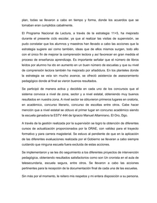 plan, todas se llevaron a cabo en tiempo y forma, donde los acuerdos que se
tomaban eran cumplidos cabalmente.
El Programa Nacional de Lectura, a través de la estrategia 11+5, ha mejorado
durante el presente ciclo escolar, ya que al realizar las visitas de supervisión, se
pudo constatar que los alumnos y maestros han llevado a cabo las acciones que la
estrategia sugiere así como también, ideas que de ellos mismos surgen, todo ello
con el único fin de mejorar la comprensión lectora y así favorecer en gran medida el
proceso de enseñanza aprendizaje. Es importante señalar que el número de libros
leídos por alumno ha ido en aumento en un buen número de escuelas y que su nivel
de comprensión lectora también ha mejorado por añadidura. En los planteles donde
la estrategia se veía sin mucho avance, se ofreció asistencia de asesoramiento
pedagógico donde al final se vieron buenos resultados.
Se participó de manera activa y decidida en cada uno de los concursos que el
sistema convoca a nivel de zona, sector y a nivel estatal, obteniendo muy buenos
resultados en nuestra zona. A nivel sector se obtuvieron primeros lugares en oratoria,
en académico, concurso literario, concurso de escoltas entre otros. Cabe hacer
mención que a nivel estatal se obtuvo el primer lugar en concurso académico siendo
la escuela ganadora la ESTV 444 de Ignacio Manuel Altamirano, El Oro, Dgo.
A través de la gestión realizada por la supervisión se logro la obtención de diferentes
cursos de actualización proporcionados por la ORAE, con validez para el trayecto
formativo y para carrera magisterial. Se estuvo al pendiente de que en la aplicación
de las diferentes evaluaciones realizada por el Gobierno se llevaran a cabo siempre
cuidando que ninguna escuela fuera excluida de estas acciones.
Se implementaron y se les dio seguimiento a los diferentes proyectos de intervención
pedagógica, obteniendo resultados satisfactorios como son Un cronista en el aula de
telesecundaria, escuela segura, entre otros. Se llevaron a cabo las acciones
pertinentes para la recepción de la documentación final de cada una de las escuelas.
Sin más por el momento, le reitero mis respetos y mi entera disposición a su persona.
 