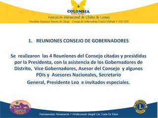 1. REUNIONES CONSEJO DE GOBERNADORES
Se realizaron las 4 Reuniones del Consejo citadas y presididas
por la Presidenta, con la asistencia de los Gobernadores de
Distrito, Vice Gobernadores, Asesor del Consejo y algunos
PDIs y Asesores Nacionales, Secretario
General, Presidente Leo e invitados especiales.
 