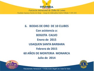 6. BODAS DE ORO DE 10 CLUBES
Con asistencia a:
BOGOTA CALVO
Enero de 2015
USAQUEN SANTA BARBARA
Febrero de 2015
60 AÑOS DE MONTERIA MONARCA
Julio de 2014
 