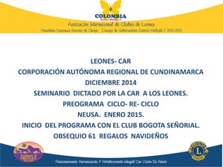 LEONES- CAR
CORPORACIÓN AUTÓNOMA REGIONAL DE CUNDINAMARCA
DICIEMBRE 2014
SEMINARIO DICTADO POR LA CAR A LOS LEONES.
PREOGRAMA CICLO- RE- CICLO
NEUSA. ENERO 2015.
INICIO DEL PROGRAMA CON EL CLUB BOGOTA SEÑORIAL.
OBSEQUIO 61 REGALOS NAVIDEÑOS
 