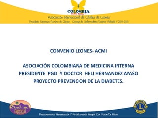 CONVENIO LEONES- ACMI
ASOCIACIÓN COLOMBIANA DE MEDICINA INTERNA
PRESIDENTE PGD Y DOCTOR HELI HERNANDEZ AYASO
PROYECTO PREVENCION DE LA DIABETES.
 