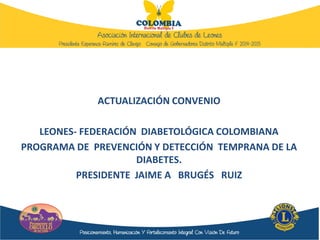 ACTUALIZACIÓN CONVENIO
LEONES- FEDERACIÓN DIABETOLÓGICA COLOMBIANA
PROGRAMA DE PREVENCIÓN Y DETECCIÓN TEMPRANA DE LA
DIABETES.
PRESIDENTE JAIME A BRUGÉS RUIZ
 