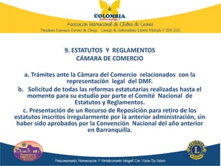 9. ESTATUTOS Y REGLAMENTOS
CÁMARA DE COMERCIO
a. Trámites ante la Cámara del Comercio relacionados con la
representación legal del DMF.
b. Solicitud de todas las reformas estatutarias realizadas hasta el
momento para su estudio por parte el Comité Nacional de
Estatutos y Reglamentos.
c. Presentación de un Recurso de Reposición para retiro de los
estatutos inscritos irregularmente por la anterior administración, sin
haber sido aprobados por la Convención Nacional del año anterior
en Barranquilla.
 