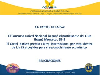 10. CARTEL DE LA PAZ
El Concurso a nivel Nacional lo ganó el participante del Club
Ibagué Monarca . DF-3
El Cartel obtuvo premio a Nivel Internacional por estar dentro
de los 25 escogidos para el reconocimiento económico.
FELICITACIONES
 