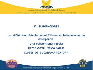 12. SUBVENCIONES
Los 4 Distritos obtuvieron de LCIF sendas Subvenciones de
emergencia.
Una subvenciones regular
HEMOMOVIL . TEMA SALUD
CLUBES DE BUCARAMANGA DF-4
 