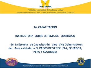 14. CAPACITACIÓN
INSTRUCTORA SOBRE EL TEMA DE LIDERAZGO
En La Escuela de Capacitación para Vice Gobernadores
del Area estatutaria 3. PAISES DE VENEZUELA, ECUADOR,
PERU Y COLOMBIA
 