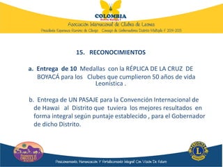 15. RECONOCIMIENTOS
a. Entrega de 10 Medallas con la RÉPLICA DE LA CRUZ DE
BOYACÁ para los Clubes que cumplieron 50 años de vida
Leonística .
b. Entrega de UN PASAJE para la Convención Internacional de
de Hawai al Distrito que tuviera los mejores resultados en
forma integral según puntaje establecido , para el Gobernador
de dicho Distrito.
 