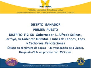 DISTRTO GANADOR
PRIMER PUESTO
DISTRITO F-2 SU Gobernador L. Alfredo Salinas ,
arroyo, su Gabinete Distrital, Clubes de Leones , Leos
y Cachorros. Felicitaciones
Énfasis en el número de Socios + 31 y fundación de 4 Clubes.
Un quinto Club en proceso con 25 Socios.
 