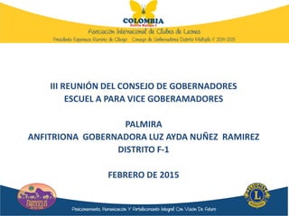 III REUNIÓN DEL CONSEJO DE GOBERNADORES
ESCUEL A PARA VICE GOBERAMADORES
PALMIRA
ANFITRIONA GOBERNADORA LUZ AYDA NUÑEZ RAMIREZ
DISTRITO F-1
FEBRERO DE 2015
 