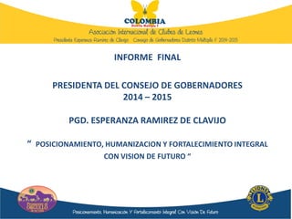 INFORME FINAL
PRESIDENTA DEL CONSEJO DE GOBERNADORES
2014 – 2015
PGD. ESPERANZA RAMIREZ DE CLAVIJO
“ POSICIONAMIENTO, HUMANIZACION Y FORTALECIMIENTO INTEGRAL
CON VISION DE FUTURO “
 