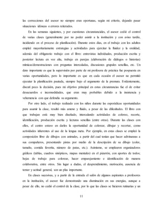 11
las correcciones del asesor no siempre eran oportunas, según mi criterio, dejando pasar
situaciones idóneas o errores reiterados.
En las semanas siguientes, y por cuestiones circunstanciales, el asesor cedió el control
de varias clases (generalmente por no poder asistir a la institución y con aviso tardío,
incidiendo en el proceso de planificación). Durante estos días, en el trabajo con los adultos
empleé mayoritariamente estrategias y actividades para ejercitar la fluidez y la oralidad,
además del obligatorio trabajo con el libro: entrevistas individuales, producción escrita y
posterior lectura en voz alta, trabajo en parejas (elaboración de diálogos o historias)
mímicas/demostraciones con preguntas intercaladas, discusiones grupales sencillas, etc. Un
dato importante es que la supervisión por parte de mi profesora de práctica fue pospuesta en
varias oportunidades, pero lo importante es que en cada ocasión el asesor no permitió
ejecutar la planificación pautada, siempre bajo el argumento de la premura. Evidentemente,
discutí poco la decisión, pues mi objetivo principal en estas circunstancias fue el de evitar
desacuerdos e incomodidades, que eran muy probables debido a la insistencia y
vehemencia con que defendía su argumento.
Por otro lado, el trabajo realizado con los niños durante las esporádicas oportunidades
para asumir la clase, resultó más ameno y fluido, a pesar de las dificultades. El libro con
que trabajan está muy bien diseñado, intercalando actividades de coloreo, recorte,
identificación, producción escrita y lecturas sencillas (entre otras). Durante las clases con
ellos, el centro estuvo en darles la oportunidad de colorear, dibujar y recortar, como
actividades inherentes al uso de la lengua meta. Por ejemplo, en estas clases se empleó la
composición libre de dibujos con animales, a partir del cual tenían que hacer adivinanzas a
sus compañeros, presentando pistas por medio de la descripción de su dibujo (color,
tamaño, comida favorita, número de patas, etc.). Asimismo, se emplearon organizadores
gráficos (tablas, cuadros sinópticos, mapas mentales) en el pizarrón, con aportes de todos;
hojas de trabajo para colorear, hacer emparejamiento e identificación de manera
colaborativa, entre otros. Sin lugar a dudas, el desprendimiento, motivación, ausencia de
temor y actitud general, son un plus importante.
En clases sucesivas, y a partir de la entrada el salón de algunos aspirantes a profesores
en la institución, el asesor fue demostrando una disminución en sus energías, aunque a
pesar de ello, no cedió el control de la clase, por lo que las clases se hicieron rutinarias y un
 
