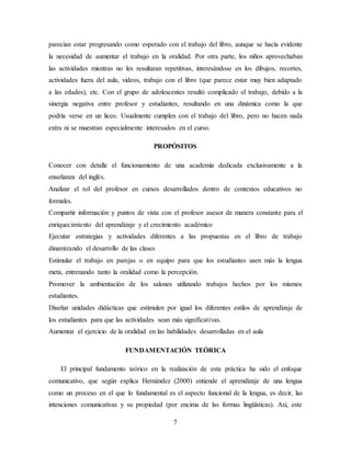 7
parecían estar progresando como esperado con el trabajo del libro, aunque se hacía evidente
la necesidad de aumentar el trabajo en la oralidad. Por otra parte, los niños aprovechaban
las actividades mientras no les resultaran repetitivas, interesándose en los dibujos, recortes,
actividades fuera del aula, videos, trabajo con el libro (que parece estar muy bien adaptado
a las edades), etc. Con el grupo de adolescentes resultó complicado el trabajo, debido a la
sinergia negativa entre profesor y estudiantes, resultando en una dinámica como la que
podría verse en un liceo. Usualmente cumplen con el trabajo del libro, pero no hacen nada
extra ni se muestran especialmente interesados en el curso.
PROPÓSITOS
Conocer con detalle el funcionamiento de una academia dedicada exclusivamente a la
enseñanza del inglés.
Analizar el rol del profesor en cursos desarrollados dentro de contextos educativos no
formales.
Compartir información y puntos de vista con el profesor asesor de manera constante para el
enriquecimiento del aprendizaje y el crecimiento académico
Ejecutar estrategias y actividades diferentes a las propuestas en el libro de trabajo
dinamizando el desarrollo de las clases
Estimular el trabajo en parejas o en equipo para que los estudiantes usen más la lengua
meta, entrenando tanto la oralidad como la percepción.
Promover la ambientación de los salones utilizando trabajos hechos por los mismos
estudiantes.
Diseñar unidades didácticas que estimulen por igual los diferentes estilos de aprendizaje de
los estudiantes para que las actividades sean más significativas.
Aumentar el ejercicio de la oralidad en las habilidades desarrolladas en el aula
FUNDAMENTACIÓN TEÓRICA
El principal fundamento teórico en la realización de esta práctica ha sido el enfoque
comunicativo, que según explica Hernández (2000) entiende el aprendizaje de una lengua
como un proceso en el que lo fundamental es el aspecto funcional de la lengua, es decir, las
intenciones comunicativas y su propiedad (por encima de las formas lingüísticas). Así, este
 