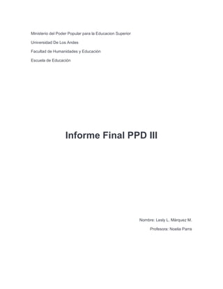 Ministerio del Poder Popular para la Educacion Superior
Universidad De Los Andes
Facultad de Humanidades y Educación
Escuela de Educación
Informe Final PPD III
Nombre: Lesly L. Márquez M.
Profesora: Noelia Parra
 