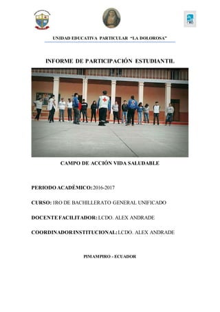 UNIDAD EDUCATIVA PARTICULAR “LA DOLOROSA”
INFORME DE PARTICIPACIÓN ESTUDIANTIL
CAMPO DE ACCIÓN VIDA SALUDABLE
PERIODO ACADÉMICO:2016-2017
CURSO:1RO DE BACHILLERATO GENERAL UNIFICADO
DOCENTEFACILITADOR: LCDO. ALEX ANDRADE
COORDINADORINSTITUCIONAL:LCDO. ALEX ANDRADE
PIMAMPIRO - ECUADOR
 