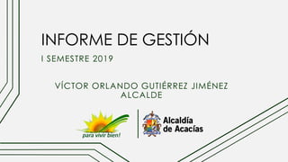 INFORME DE GESTIÓN
I SEMESTRE 2019
VÍCTOR ORLANDO GUTIÉRREZ JIMÉNEZ
ALCALDE
 