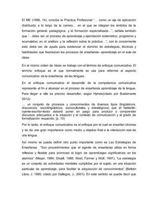 El ME (1996, 14), concibe la Práctica Profesional “… como un eje de aplicación
distribuido a lo largo de la carrera… en el que se integran los ámbitos de la
formación general, pedagógica, y la formación especializada…”, señala también
que ”…debe ser un proceso de aprendizaje y ejercitación sistemático, progresivo y
acumulativo en el análisis y la reflexión sobre la práctica…”, con lo concerniente
esto debe ser de ayuda para evidenciar el dominio de estrategias, técnicas y
habilidades que favorezcan los procesos de enseñanza- aprendizaje en el aula de
clase.
En el mismo orden de ideas se trabajo con el término de enfoque comunicativo. El
termino enfoque es el que normalmente se usa para referirse al aspecto
comunicativo de la enseñanza de las lenguas.
En el enfoque comunicativo el desarrollo de la competencia comunicativa
representa el fin a alcanzar en el proceso de enseñanza aprendizaje de la lengua.
Para llegar a ella es preciso desarrollar, según Hymes(citado por Bustamante
2012):
… un conjunto de procesos y conocimientos de diversos tipos (lingüísticos,
discursivos, sociolingüísticos, socioculturales y estratégicos) que el hablante-
oyente-escritor-lector deberá poner en juego para producir o comprender
discursos adecuados a la situación y el contexto de comunicación y al grado de
formalización requerido. (p. 15)
Por lo tanto, el enfoque comunicativo es el enfoque por el cual se enseñan idiomas
y se da una gran importancia como medio y objetivo final a la interacción real de
una lengua.
Así mismo se puede definir otro punto importante como es Las Estrategias de
Enseñanza “Son procedimientos que el agente de enseñanza utiliza en forma
reflexiva y flexible para promover el logro de aprendizajes significativos en los
alumnos” (Mayer, 1984; Shuell, 1988; West, Farmer y Wolf, 1991). “La estrategia
es un conjunto de actividades mentales cumplidas por el sujeto, en una situación
particular de aprendizaje, para facilitar la adquisición de conocimientos” (Beltrán
Llera, J. 1995; citado por Gallegos, J., 2001). En este sentido se puede decir que
 