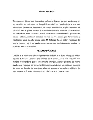 CONCLUSIONES
Terminada mi última fase de práctica profesional III, pude concluir que basada en
las experiencias realizadas por las prácticas anteriores, puedo destacar que tuve
debilidades y fortalezas en cuanto a mi trabajo en el Instituto Anglo Americano. Mi
debilidad fue el poder manejar el libro adecuadamente y al ritmo como lo hacen
los instructores de la academia, ya que estábamos acostumbrados a planificar de
acuerdo al tema, realizando nosotros mismos nuestras estrategias, herramientas y
habilidades para ejecutar dicha clase. Mi fortaleza fue el poder interactuar de
buena manera y servir de ayuda con un alumno que en ciertos casos tendía a no
entender a la docente asesor.
RECOMENDACIONES
Gracias a la materia de práctica profesional en base a la teoría nos ayudo aclarar
algunas dudas que veníamos presentando en el camino. Ahora bien en cuanto a la
materia recomendaría que se desarrollara en inglés, pienso que sería de mucha
ayuda para nosotros, así como también recomendaría que se realizaran ejemplos
de cómo se debería dar una clase utilizando un recurso como lo es el Libro. De
esta manera tendríamos más seguridad a la hora de la toma de curso.
 