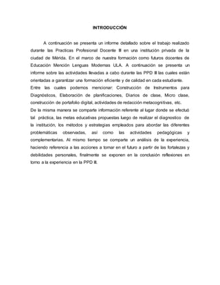 INTRODUCCIÓN
A continuación se presenta un informe detallado sobre el trabajo realizado
durante las Practicas Profesional Docente III en una institución privada de la
ciudad de Mérida. En el marco de nuestra formación como futuros docentes de
Educación Mención Lenguas Modernas ULA. A continuación se presenta un
informe sobre las actividades llevadas a cabo durante las PPD III las cuales están
orientadas a garantizar una formación eficiente y de calidad en cada estudiante.
Entre las cuales podemos mencionar: Construcción de Instrumentos para
Diagnósticos, Elaboración de planificaciones, Diarios de clase, Micro clase,
construcción de portafolio digital, actividades de redacción metacognitivas, etc.
De la misma manera se comparte información referente al lugar donde se efectuó
tal práctica, las metas educativas propuestas luego de realizar el diagnostico de
la institución, los métodos y estrategias empleados para abordar las diferentes
problemáticas observadas, así como las actividades pedagógicas y
complementarias. Al mismo tiempo se comparte un análisis de la experiencia,
haciendo referencia a las acciones a tomar en el futuro a partir de las fortalezas y
debilidades personales, finalmente se exponen en la conclusión reflexiones en
torno a la experiencia en la PPD III.
 
