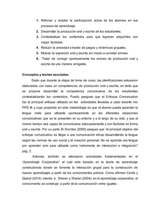 1. Reforzar y ampliar la participación activa de los alumnos en sus
procesos de aprendizaje.
2. Desarrollar la producción oral y escrita de los estudiantes.
3. Contextualizar los contenidos para que lograran adquirirlos con
mayor facilidad.
4. Reducir la ansiedad a través de juegos y dinámicas grupales.
5. Motivar la expresión oral y escrita sin miedo a cometer errores.
6. Tratar de corregir oportunamente los errores de producción oral y
escrita de una manera amigable.
Conceptos y teorías asociadas:
Dado que durante la etapa de toma de curso, las planificaciones estuvieron
elaboradas con base en competencias de producción oral y escrita, en tanto que
se propone desarrollar la competencia comunicativa de los estudiantes
contextualizando los contenidos. Puedo asegurar que el Enfoque Comunicativo
fue el principal enfoque utilizado en las actividades llevadas a cabo durante mis
PPD III; y cuyo propósito en esta metodología es que el alumno pueda aprender la
lengua meta para utilizarla oportunamente en las diferentes situaciones
comunicativas que se le presenten en su entorno y a lo largo de su vida, y que al
mismo tiempo sea capaz de comunicarse adecuadamente y con facilidad en forma
oral y escrita. Por su parte Bi Drombe (2009) asegura que “el principal objetivo del
enfoque comunicativo es llegar a una comunicación eficaz desarrollando la lengua
según las normas de uso social y la creación personal. No se aprende una lengua
por aprender sino para utilizarla como instrumento de interacción e integración”
pág. 2
Además, también se efectuaron actividades fundamentadas en el
“Aprendizaje Cooperativo” el cual esta basado en la teoría de aprendizaje
constructivista donde se fomenta la interacción grupal para la construcción de
nuevos aprendizajes a partir de los conocimientos previos. Como afirman Cerdá y
Querol (2014) citando a Sharan y Sharan (2004), en el aprendizaje cooperativo, el
conocimiento se construye a partir de la comunicación entre iguales
 