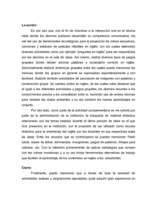 La acción:
Es por eso que, con el fin de incentivar a la interacción oral en el idioma
meta donde los alumnos pudiesen desarrollar su competencia comunicativa, me
valí del uso de herramientas tecnológicas para la proyección de videos educativos,
canciones y extractos de películas infantiles en inglés, con los cuales elaboraba
diversas actividades como por ejemplo “preguntas en inglés” para ser respondidas
por los alumnos en el aula de clase. Así mismo, realicé diversos tipos de juegos
grupales donde debían adivinar palabras y vocabulario correcto en inglés.
Adicionalmente elaboré dinámicas grupales entre las cuales puedo mencionar las
mímicas donde los grupos en general se expresaban espontáneamente y con
facilidad. Elaboré también actividades de asociación de imágenes con palabras y
construcción grupal de cuentos cortos en ingles, de las cuales cabe destacar que
al igual a las diferentes actividades y juegos grupales, los alumnos recurrían a los
conocimientos previos y los consultaban entre si, haciendo uso de ambos idiomas
para resolver las dudas presentes y su vez construir los nuevos aprendizajes en
conjunto.
Por otro lado, como parte de la actividad complementaria se me solicitó por
parte de la administración de la institución, la búsqueda de material didáctico
relacionado con los temas tratados durante el último periodo de clase en el que
hice presencia en la institución, con el propósito de ser utilizado como recurso
didáctico para la enseñanza del inglés por los docentes en sus respectivas aulas
de clase. Entre los recursos que se contribuyeron se pueden mencionar: Flash
cards, sopas de letras, adivinanzas, crucigramas, juegos de palabras, dibujos para
colorear, etc. Con la intención primeramente de aplicar estrategias que rompan
con las rutinas monótonas y a su vez bridar herramientas alternativas de trabajo
que faciliten el aprendizaje de los contenidos en ingles a los estudiantes.
Cierre:
Finalmente, puedo mencionar que a través de toda la variedad de
actividades realizas y asignaciones ejecutadas, pude adquirir gran experiencia en
 