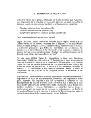 12
2. SISTEMA DE CONTROL INTERNO
El Control Interno es un proceso efectuado por la Alta Gerencia que involucra a
todo el personal de la empresa sin excepción, para dar un grado razonable de
apoyo en cuanto a la obtención de los objetivos en las siguientes categorías:
- Eficacia y eficiencia de las operaciones (O)
- Fiabilidad de la información financiera (F)
- Cumplimiento de las leyes y normas que son aplicables(C)
Estas tres categorías se interrelacionan entre sí.
Según CHASHIN, James, “Manual de Auditoria”,(2001 Pàg.58) señala que :“El
Control Interno es un sistema integrado por el esquema de la organización,
planes, métodos, principios, normas, procedimientos y mecanismos de verificación
y evaluación procurando que todas las actividades, las operaciones, las
actuaciones, la administración de la información y los recursos se realicen de
acuerdo con las normas constitucionales y legales y las políticas trazadas por la
dirección para el logro de metas, objetivo previsto”.
Por otra parte MEIGS, Walter B.; “Contabilidad la Base para Decisiones
Gerenciales”, (1986 Pág. 163) define al: “El Control Interno como un proceso de
promover la operación eficiente de la organización. El sistema de control interno
consta de todas las medidas empleadas por una organización para proteger los
activos en contra de desperdicios, el fraude y el uso ineficiente, promover la
exactitud y la confiabilidad y los registros contables: alentar y medir el
cumplimento de las políticas de la compañía: evaluar la eficiencia de las
operaciones”.
El Sistema de Control Interno en cualquier organización no garantiza confianza y
seguridad en un 100% en sus operaciones, solo brinda una seguridad en cierto
grado razonable con respecto a que sus operaciones y funciones se han
desempeñadas de acuerdo al marco legal y normativo que le compete a cada
organización. El Sistema de Control Interno debe actualizarse porque debido a los
cambios constantes y avances tecnológicos se presentan nuevos riesgos y
oportunidades por los cuales se es necesaria su actualización y de hecho la
presencia del factor humano hace que el sistema de Control tenga que estar en
constante evolución ante los nuevos riesgos y formas de fraude.
 