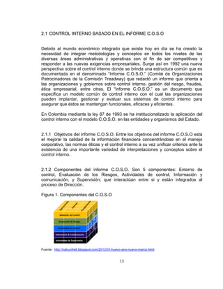 13
2.1 CONTROL INTERNO BASADO EN EL INFORME C.O.S.O
Debido al mundo económico integrado que existe hoy en día se ha creado la
necesidad de integrar metodologías y conceptos en todos los niveles de las
diversas áreas administrativas y operativas con el fin de ser competitivos y
responder a las nuevas exigencias empresariales. Surge así en 1992 una nueva
perspectiva sobre el control interno donde se brinda una estructura común que es
documentada en el denominado “Informe C.O.S.O.” (Comité de Organizaciones
Patrocinadoras de la Comisión Treadway) que redactó un informe que orienta a
las organizaciones y gobiernos sobre control interno, gestión del riesgo, fraudes,
ética empresarial, entre otras. El “Informe C.O.S.O.” es un documento que
especifica un modelo común de control interno con el cual las organizaciones
pueden implantar, gestionar y evaluar sus sistemas de control interno para
asegurar que éstos se mantengan funcionales, eficaces y eficientes.
En Colombia mediante la ley 87 de 1993 se ha institucionalizado la aplicación del
control interno con el modelo C.O.S.O, en las entidades y organismos del Estado.
2.1.1 Objetivos del informe C.O.S.O. Entre los objetivos del informe C.O.S.O está
el mejorar la calidad de la información financiera concentrándose en el manejo
corporativo, las normas éticas y el control interno a su vez unificar criterios ante la
existencia de una importante variedad de interpretaciones y conceptos sobre el
control interno.
2.1.2 Componentes del informe C.O.S.O. Son 5 componentes: Entorno de
control, Evaluación de los Riesgos, Actividades de control, Información y
comunicación, y Supervisión; que interactúan entre si y están integrados al
proceso de Dirección.
Figura 1. Componentes del C.O.S.O
Fuente: http://nahunfrett.blogspot.com/2012/01/nuevo-ano-nuevo-marco.html
 