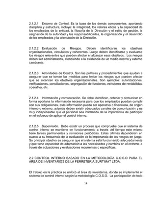 14
2.1.2.1 Entorno de Control. Es la base de los demás componentes, aportando
disciplina y estructura, incluye: la integridad, los valores éticos y la capacidad de
los empleados de la entidad, la filosofía de la Dirección y el estilo de gestión, la
asignación de la autoridad y las responsabilidades, la organización y el desarrollo
de los empleados y la orientación de la Dirección.
2.1.2.2 Evaluación de Riesgos. Deben identificarse los objetivos
organizacionales, vinculados y coherentes. Luego deben identificarse y evaluarse
los riesgos relevantes que pueden afectar el alcanzar esos objetivos. Los riesgos
deben ser administrados, atendiendo a la existencia de un medio interno y externo
cambiante.
2.1.2.3 Actividades de Control. Son las políticas y procedimientos que ayudan a
asegurar que se toman las medidas para limitar los riesgos que pueden afectar
que se alcancen los objetivos organizacionales. Son ejemplos: autorizaciones,
verificaciones, conciliaciones, segregación de funciones, revisiones de rentabilidad
operativa, etc.
2.1.2.4 Información y comunicación. Se debe identificar, ordenar y comunicar en
forma oportuna la información necesaria para que los empleados puedan cumplir
con sus obligaciones, esta información puede ser operativa o financiera, de origen
interno o externo, además deben existir adecuados canales de comunicación y es
muy indispensable que el personal sea informado de la importancia de participar
en el esfuerzo de aplicar el control interno.
2.1.2.5 Supervisión. Debe existir un proceso que compruebe que el sistema de
control interno se mantiene en funcionamiento a través del tiempo este mismo
tiene tareas permanentes y revisiones periódicas. Estas últimas dependerán en
cuanto a su frecuencia de la evaluación de la importancia de los riesgos en juego.
Su principal objetivo es asegurar que el sistema está funcionando adecuadamente
y que tiene capacidad de adaptación a las necesidades y cambios en el entorno, a
través de actuaciones y evaluaciones recurrentes o específicas.
2.2 CONTROL INTERNO BASADO EN LA METODOLOGÍA C.O.S.O PARA EL
ÁREA DE INVENTARIOS DE LA FERRETERÍA SURTIMAT LTDA.
El trabajo en la práctica se enfocó al área de inventarios, donde se implementó el
sistema de control interno según la metodología C.O.S.O. La participación de todo
 