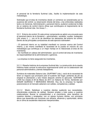 15
el personal de la ferretería Surtimat Ltda., facilito la implementación de esta
metodología.
Sobresale que el área de inventarios desde un comienzo se caracterizaba por la
ausencia del control. La observación directa del área, y las entrevistas realizadas
tanto a la Gerencia, Administración y personal interno, pudieron evidenciar la falta
de un sistema de control interno eficaz que contribuyera al mejoramiento de la
ferretería Surtimat Ltda. Ver Anexo 1…
2.2.1 Entorno de control. En este primer componente se aplicó una encuesta para
el personal interno de la ferretería – administrador, vendedor, auxiliar, bodeguero
(Ver anexo 2…) con el fin de identificar los elementos del entorno de control.
Dentro de las principales conclusiones de este ejercicio sobresalen:
- El personal interno en su totalidad manifestó no conocer acerca del Control
Interno, y así mismo manifestó la necesidad de la puesta en marcha de una
metodología que contribuya a un mejor manejo en lo relacionado al área de los
inventarios.
- Se manifestó en cabeza del administrador, que el control del área de inventarios
es responsabilidad de la administración o gerencia.
- La empresa no tiene asegurado los inventarios.
2.2.1.1 Reseña histórica de la empresa Surtimat ltda. La construcción de la reseña
histórica hasta conocer la estructura organizacional contó con la colaboración del
personal administrativo y demás trabajadores.
Surtidora de materiales Sabana Ltda. (SURTIMAT Ltda.), nació de la necesidad de
tener un negocio que proveyera para el sustento del hogar; partiendo de ahí se
empezó la planeación y seis meses después vendría la ejecución. SURTIMAT
LTDA fue creada el 28 de Marzo de 2011 en Sabana de Torres, Santander por
EDGAR QUIROGA Y MERCEDES MACÍAS. Hoy día la empresa ha logrado
posicionarse en el mercado sabanero con solidez, competencia y calidad.
2.2.1.2 Misión. Satisfacer a nuestros clientes supliendo sus necesidades,
ofreciéndoles productos de calidad. Generar empleo y trato justos a nuestros
colaboradores. Buscar la competitividad y el crecimiento, para beneficio de
nuestros clientes y empleados, con un equipo humano idóneo, con principios
éticos que desarrolla sus funciones con eficacia, eficiencia y oportunidad, dentro
de un clima de excelentes relaciones interpersonales.
 