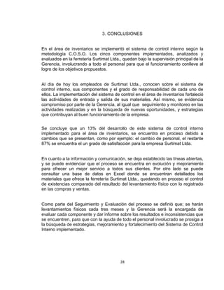 28
3. CONCLUSIONES
En el área de inventarios se implementó el sistema de control interno según la
metodología C.O.S.O. Los cinco componentes implementados, analizados y
evaluados en la ferretería Surtimat Ltda., quedan bajo la supervisión principal de la
Gerencia, involucrando a todo el personal para que el funcionamiento conlleve al
logro de los objetivos propuestos.
Al día de hoy los empleados de Surtimat Ltda., conocen sobre el sistema de
control interno, sus componentes y el grado de responsabilidad de cada uno de
ellos. La implementación del sistema de control en el área de inventarios fortaleció
las actividades de entrada y salida de sus materiales. Así mismo, se evidencia
compromiso por parte de la Gerencia, al igual que seguimiento y monitoreo en las
actividades realizadas y en la búsqueda de nuevas oportunidades, y estrategias
que contribuyan al buen funcionamiento de la empresa.
Se concluye que un 13% del desarrollo de este sistema de control interno
implementado para el área de inventarios, se encuentra en proceso debido a
cambios que se presentan, como por ejemplo: el cambio de personal, el restante
87% se encuentra el un grado de satisfacción para la empresa Surtimat Ltda.
En cuanto a la información y comunicación, se deja establecido las líneas abiertas,
y se puede evidenciar que el proceso se encuentra en evolución y mejoramiento
para ofrecer un mejor servicio a todos sus clientes. Por otro lado se puede
consultar una base de datos en Excel donde se encuentran detallados los
materiales que ofrece la ferretería Surtimat Ltda., quedando en proceso el control
de existencias comparado del resultado del levantamiento físico con lo registrado
en las compras y ventas.
Como parte del Seguimiento y Evaluación del proceso se definió que; se harán
levantamientos físicos cada tres meses y la Gerencia será la encargada de
evaluar cada componente y dar informe sobre los resultados e inconsistencias que
se encuentren, para que con la ayuda de todo el personal involucrado se prosiga a
la búsqueda de estrategias, mejoramiento y fortalecimiento del Sistema de Control
Interno implementado.
 