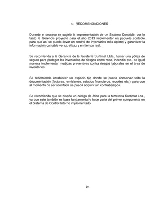 29
4. RECOMENDACIONES
Durante el proceso se sugirió la implementación de un Sistema Contable, por lo
tanto la Gerencia proyectó para el año 2013 implementar un paquete contable
para que así se pueda llevar un control de inventarios más óptimo y garantizar la
información contable veraz, eficaz y en tiempo real.
Se recomienda a la Gerencia de la ferretería Surtimat Ltda., tomar una póliza de
seguro para proteger los inventarios de riesgos como robo, incendio etc., de igual
manera implementar medidas preventivas contra riesgos laborales en el área de
inventarios.
Se recomienda establecer un espacio fijo donde se pueda conservar toda la
documentación (facturas, remisiones, estados financieros, reportes etc.), para que
al momento de ser solicitada se pueda adquirir sin contratiempos.
Se recomienda que se diseñe un código de ética para la ferretería Surtimat Lda.,
ya que este también es base fundamental y hace parte del primer componente en
el Sistema de Control Interno implementado.
 
