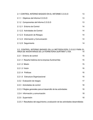 2.1 CONTROL INTERNO BASADO EN EL INFORME C.O.S.O 13
2.1.1 Objetivos del Informe C.O.S.O 13
2.1.2 Componentes del Informe C.O.S.O 13
2.1.2.1 Entorno de Control 14
2.1.2.2 Actividades de Control 14
2.1.2.3 Evaluación de Riesgos 14
2.1.2.4 Información y Comunicación 14
2.1.2.5 Seguimiento 14
2.2 CONTROL INTERNO BASADO EN LA METODOLOGÍA C.O.S.O PARA EL
ÁREA DE INVENTARIOS DE LA FERRETERÍA SURTIMAT LTDA 14
2.2.1 Entorno de control 15
2.2.1.1 Reseña histórica de la empresa Surtimat ltda 15
2.2.1.2 Misión 15
2.2.1.3 Visión 16
2.2.1.4 Políticas 16
2.2.1.5 Estructura Organizacional 16
2.2.2 Evaluación de riesgos 17
2.2.3 Actividades de control 18
2.2.3.1 Reglas generales para el desarrollo de las actividades 18
2.2.4 Información y comunicación 18
2.2.5 Supervisión 18
2.2.5.1 Resultados del seguimiento y evaluación de las actividades desarrolladas
 