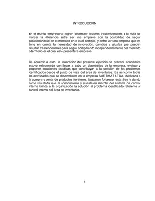 5
INTRODUCCIÓN
En el mundo empresarial logran sobresalir factores trascendentales a la hora de
marcar la diferencia entre ser una empresa con la posibilidad de seguir
posicionándose en el mercado en el cual compite, y entre ser una empresa que no
tiene en cuenta la necesidad de innovación, cambios y ajustes que pueden
resultar trascendentales para seguir compitiendo independientemente del mercado
o territorio en el cual esté presente la empresa.
De acuerdo a esto, la realización del presente ejercicio de práctica académica
estuvo relacionado con llevar a cabo un diagnóstico de la empresa, evaluar y
proponer soluciones prácticas que contribuyan a la solución de los problemas
identificados desde el punto de vista del área de inventarios. Es así como todas
las actividades que se desarrollaron en la empresa SURTIMAT LTDA., dedicada a
la compra y venta de productos ferreteros, buscaron fortalecer esta área y dando
como resultado que el conocimiento y puesta en marcha del sistema de control
interno brinda a la organización la solución al problema identificado referente al
control interno del área de inventarios.
 