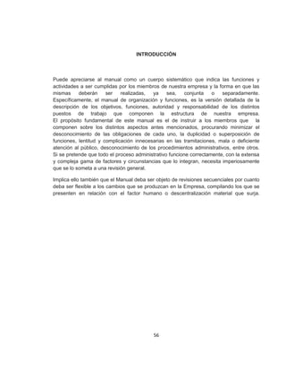 56
INTRODUCCIÓN
Puede apreciarse al manual como un cuerpo sistemático que indica las funciones y
actividades a ser cumplidas por los miembros de nuestra empresa y la forma en que las
mismas deberán ser realizadas, ya sea, conjunta o separadamente.
Específicamente, el manual de organización y funciones, es la versión detallada de la
descripción de los objetivos, funciones, autoridad y responsabilidad de los distintos
puestos de trabajo que componen la estructura de nuestra empresa.
El propósito fundamental de este manual es el de instruir a los miembros que la
componen sobre los distintos aspectos antes mencionados, procurando minimizar el
desconocimiento de las obligaciones de cada uno, la duplicidad o superposición de
funciones, lentitud y complicación innecesarias en las tramitaciones, mala o deficiente
atención al público, desconocimiento de los procedimientos administrativos, entre otros.
Si se pretende que todo el proceso administrativo funcione correctamente, con la extensa
y compleja gama de factores y circunstancias que lo integran, necesita imperiosamente
que se lo someta a una revisión general.
Implica ello también que el Manual deba ser objeto de revisiones secuenciales por cuanto
deba ser flexible a los cambios que se produzcan en la Empresa, compilando los que se
presenten en relación con el factor humano o descentralización material que surja.
 