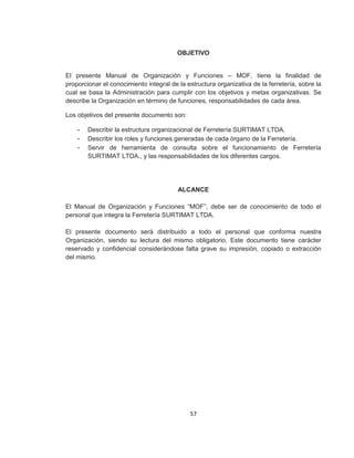 57
OBJETIVO
El presente Manual de Organización y Funciones – MOF, tiene la finalidad de
proporcionar el conocimiento integral de la estructura organizativa de la ferretería, sobre la
cual se basa la Administración para cumplir con los objetivos y metas organizativas. Se
describe la Organización en término de funciones, responsabilidades de cada área.
Los objetivos del presente documento son:
- Describir la estructura organizacional de Ferretería SURTIMAT LTDA.
- Describir los roles y funciones generadas de cada órgano de la Ferretería.
- Servir de herramienta de consulta sobre el funcionamiento de Ferretería
SURTIMAT LTDA., y las responsabilidades de los diferentes cargos.
ALCANCE
El Manual de Organización y Funciones “MOF”, debe ser de conocimiento de todo el
personal que integra la Ferretería SURTIMAT LTDA.
El presente documento será distribuido a todo el personal que conforma nuestra
Organización, siendo su lectura del mismo obligatorio. Este documento tiene carácter
reservado y confidencial considerándose falta grave su impresión, copiado o extracción
del mismo.
 