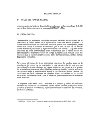 6
1. PLAN DE TRABAJO
1.1 TITULO DEL PLAN DE TRABAJO
Implementación del sistema de control interno basado en la metodología C.O.S.O
para el área de inventarios en la empresa SURTIMAT LTDA.
1.2 PROBLEMÁTICA
Generalmente las empresas pequeñas enfrentan variedad de dificultades en lo
relacionado al control interno de la organización, como dice Heizer y Render “La
buena administración de los inventarios es crucial, por un lado una empresa puede
reducir sus costos al disminuir el inventario, por el otro, la falta de un artículo
puede detener la producción y dejar insatisfecho a un cliente” 1
. Algunas de las
causantes de estas problemáticas están relacionadas con el hecho de que los
administradores difícilmente tienen el tiempo suficiente para realizar todas las
funciones que le han sido encomendadas como son las compras, ventas, manejo
de personal entre otras.
Así mismo, el hecho de llevar actividades operativas lo pueden alejar de la
importancia del control de los inventarios, lo cual es primordial en una empresa
para obtención de sus utilidades las cuales residen en las ventas, y si la función
del inventario no opera con efectividad las ventas no tendrán material suficiente
para poder trabajar y seguidamente llegará la inconformidad de sus clientes y la
oportunidad de tener utilidades se disuelve. Como conclusión sin un control
eficiente en sus inventarios se corre el riesgo de que los presupuestos de ventas
no se alcancen.
La empresa SURTIMAT LTDA., dedicada a la compra y venta de productos
ferreteros no cuenta con un sistema de control interno con el cual se pueda medir
y evaluar el área de inventarios y lograr así mantener un estándar de eficiencia,
efectividad y eficacia.
1
HEIZER Jay y RENDE Barry. Principios de la administración de operaciones. Ed 7ª. 2009, p. 484
 