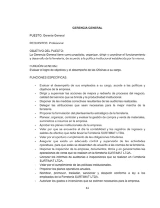 61
GERENCIA GENERAL
PUESTO: Gerente General
REQUISITOS: Profesional
OBJETIVO DEL PUESTO:
La Gerencia General tiene como propósito, organizar, dirigir y coordinar el funcionamiento
y desarrollo de la ferretería, de acuerdo a la política institucional establecida por la misma.
FUNCIÓN GENERAL:
Evaluar el logro de objetivos y el desempeño de las Oficinas a su cargo.
FUNCIONES ESPECÍFICAS:
- Evaluar el desempeño de sus empleados a su cargo, acorde a las políticas y
objetivos de la empresa.
- Dirigir y supervisar las acciones de mejora y rediseño de procesos del negocio,
calidad del servicio que se brinda y la productividad institucional.
- Disponer de las medidas correctivas resultantes de las auditorías realizadas.
- Delegar las atribuciones que sean necesarias para la mejor marcha de la
ferretería.
- Proponer la formulación del planteamiento estratégico de la ferretería.
- Planear, organizar, controlar y evaluar la gestión de compra y venta de materiales,
suministros e insumos en la empresa.
- Aprobar los planes institucionales de la empresa.
- Velar por que se encuentre al día la contabilidad y los registros de ingresos y
salidas de efectivo que debe llevar la Ferretería SURTIMAT LTDA.
- Velar por el oportuno cumplimiento de las obligaciones tributarias.
- Asegurar que exista un adecuado control y supervisión de las actividades
operativas, para que estas se desarrollen de acuerdo a las normas de la ferretería.
- Disponer la inspección de la empresa, documentos, libros y en general todas las
operaciones de venta que se realicen en la ferretería SURTIMAT LTDA.
- Conocer los informes de auditorías e inspecciones que se realicen en Ferretería
SURTIMAT LTDA.
- Velar por el cumplimiento de las políticas institucionales.
- Proponer los planes operativos anuales.
- Nombrar, promover, trasladar, sancionar y despedir conforme a ley a los
empleados de la Ferretería SURTIMAT LTDA.
- Autorizar los gastos e inversiones que se estimen necesarios para la empresa.
 