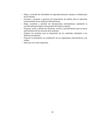 64
- Dirigir y controlar las actividades de seguridad personal, equipos e instalaciones
de la empresa.
- Formular y proponer a gerencia los lineamientos de política para el adecuado
funcionamiento de los sistemas Administrativos.
- Dirigir, coordinar y controlar las transacciones administrativas cautelando la
correcta aplicación legal y presupuestal del ingreso y egreso.
- Proponer, emitir y difundir las directivas, normas y procedimientos para la buena
administración de los recursos de la empresa.
- Celebrar los contratos para la adquisición de los materiales solicitados a los
distintos proveedores.
- Proponer la aprobación y/o modificación de los reglamentos administrativos y de
trabajo.
- Otras que se le sean asignadas.
 