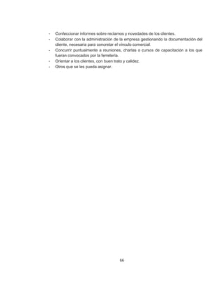 66
- Confeccionar informes sobre reclamos y novedades de los clientes.
- Colaborar con la administración de la empresa gestionando la documentación del
cliente, necesaria para concretar el vínculo comercial.
- Concurrir puntualmente a reuniones, charlas o cursos de capacitación a los que
fueran convocados por la ferretería.
- Orientar a los clientes, con buen trato y calidez.
- Otros que se les pueda asignar.
 