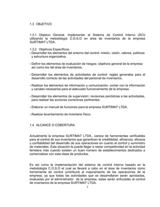 7
1.3 OBJETIVO
1.3.1 Objetivo General. Implementar el Sistema de Control Interno (SCI)
utilizando la metodología C.O.S.O en área de inventarios de la empresa
SURTIMAT LTDA.
1.3.2 Objetivos Específicos.
- Desarrollar los elementos del entorno del control: misión, visión, valores, políticas
y estructura organizativa.
- Definir los elementos de evaluación de riesgos: objetivos general de la empresa
así como los del área de inventarios.
- Desarrollar los elementos de actividades de control: reglas generales para el
desarrollo correcto de las actividades del personal de inventarios.
- Realizar los elementos de información y comunicación: contar con la información
y canales necesarios para el adecuado funcionamiento de la empresa.
- Desarrollar los elementos de supervisión: revisiones periódicas a las actividades,
para realizar las acciones correctivas pertinentes.
- Elaborar un manual de funciones para la empresa SURTIMAT LTDA.
- Realizar levantamiento de inventario físico.
1.4 ALCANCE O COBERTURA
Actualmente la empresa SURTIMAT LTDA., carece de herramientas verificables
para el control de sus inventarios que garanticen la credibilidad, eficiencia, eficacia
y confiabilidad del desarrollo de sus operaciones en cuanto al control y suministro
de materiales. Esta situación le puede llegar a restar competitividad en la actividad
ferretera más cuando existen un buen número de establecimientos dedicados a
comercializar con esta clase de productos.
Es así como la implementación del sistema de control interno basado en la
metodología C.O.S.O el cual se llevará a cabo en el área de inventarios como
herramienta de control contribuirá al mejoramiento de las operaciones de la
empresa, ya que todas las actividades que se desarrollaran serán aprobadas,
evaluadas por el administrador de la empresa, estas serán enfocadas al control
de inventarios de la empresa SURTIMAT LTDA.
 