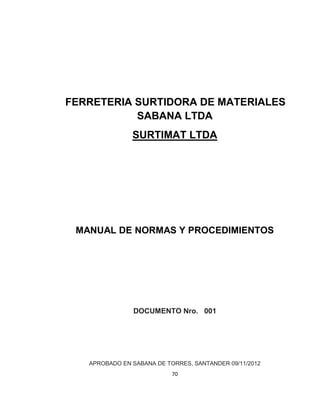 70
FERRETERIA SURTIDORA DE MATERIALES
SABANA LTDA
SURTIMAT LTDA
MANUAL DE NORMAS Y PROCEDIMIENTOS
DOCUMENTO Nro. 001
APROBADO EN SABANA DE TORRES, SANTANDER 09/11/2012
 