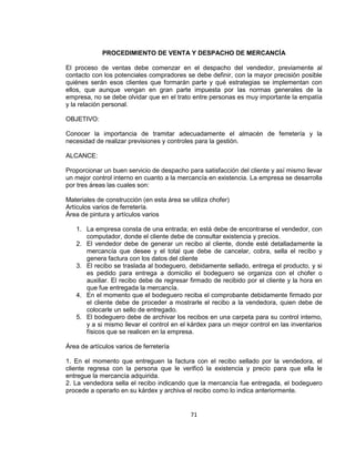 71
PROCEDIMIENTO DE VENTA Y DESPACHO DE MERCANCÍA
El proceso de ventas debe comenzar en el despacho del vendedor, previamente al
contacto con los potenciales compradores se debe definir, con la mayor precisión posible
quiénes serán esos clientes que formarán parte y qué estrategias se implementan con
ellos, que aunque vengan en gran parte impuesta por las normas generales de la
empresa, no se debe olvidar que en el trato entre personas es muy importante la empatía
y la relación personal.
OBJETIVO:
Conocer la importancia de tramitar adecuadamente el almacén de ferretería y la
necesidad de realizar previsiones y controles para la gestión.
ALCANCE:
Proporcionar un buen servicio de despacho para satisfacción del cliente y así mismo llevar
un mejor control interno en cuanto a la mercancía en existencia. La empresa se desarrolla
por tres áreas las cuales son:
Materiales de construcción (en esta área se utiliza chofer)
Artículos varios de ferretería.
Área de pintura y artículos varios
1. La empresa consta de una entrada; en está debe de encontrarse el vendedor, con
computador, donde el cliente debe de consultar existencia y precios.
2. El vendedor debe de generar un recibo al cliente, donde esté detalladamente la
mercancía que desee y el total que debe de cancelar, cobra, sella el recibo y
genera factura con los datos del cliente
3. El recibo se traslada al bodeguero, debidamente sellado, entrega el producto, y si
es pedido para entrega a domicilio el bodeguero se organiza con el chofer o
auxiliar. El recibo debe de regresar firmado de recibido por el cliente y la hora en
que fue entregada la mercancía.
4. En el momento que el bodeguero reciba el comprobante debidamente firmado por
el cliente debe de proceder a mostrarle el recibo a la vendedora, quien debe de
colocarle un sello de entregado.
5. El bodeguero debe de archivar los recibos en una carpeta para su control interno,
y a si mismo llevar el control en el kárdex para un mejor control en las inventarios
físicos que se realicen en la empresa.
Área de artículos varios de ferretería
1. En el momento que entreguen la factura con el recibo sellado por la vendedora, el
cliente regresa con la persona que le verificó la existencia y precio para que ella le
entregue la mercancía adquirida.
2. La vendedora sella el recibo indicando que la mercancía fue entregada, el bodeguero
procede a operarlo en su kárdex y archiva el recibo como lo indica anteriormente.
 