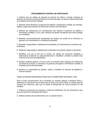 73
PROCEDIMIENTO CONTROL DE INVENTARIOS
1. Verificar que las salidas de almacén de artículo de oficina o formas impresas se
efectúen de acuerdo al costo promedio de la fecha de baja, con base al cálculo efectuado
en el sistema de Inventario utilizado.
2. Reportar mensualmente a la gerencia de registro e información contable, las entradas,
salidas y bajas que procedan de bienes del consumo de la ferretería.
3. Efectuar las aclaraciones y/o conciliaciones que requiera la gerencia de registro e
información contable y, en su caso, efectuar los ajustes necesarios para evitar partidas
no conciliadas.
4. Mantener permanentemente actualizadas las tarjetas de control de la ferretería en
general y los movimientos en el sistema del almacén.
5. Mantener resguardados y debidamente controlados, los movimientos en el sistema de
Inventarios.
6. Mantener resguardados y debidamente controlados los artículos sujetos a devolución.
7. Identificar una vez al año por lo menos, los bienes de consumos obsoletos o
deteriorados; dictaminar su reaprovechamiento o rehabilitar y tramitar su destino final
conforme a las normas establecidas.
8. Realizar auditoría general, una vez al año, el inventario físico perpetuo de existencias
de bienes de consumo y comunicar a la gerencia de registro e información contable, el
resultado de los informes finales.
9. Nombrar un responsable de solicitar, recibir y custodiar los artículos de papelería y
formas impresas.
CÓMO LEVANTAR INVENTARIO FÍSICO EN LA FERRETERÍA SURTIMAT LTDA.
Para el buen funcionamiento de la ferretería se necesita elaborar inventarios físico y
determinar la mercancía que se tiene para la venta y así mismo llevar un control para las
compras de mercancía, para que no exista el almacenaje de mucho producto en las
bodegas.
1. Ordenar la mercancía por sectores y rotular las estanterías con las ubicaciones, para
que sea más fácil la búsqueda del artículo.
2. Elaborar sistema de inventario físico con un experto técnico.
 