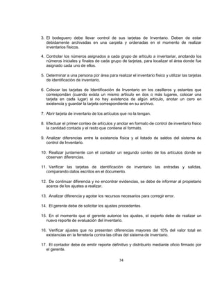 74
3. El bodeguero debe llevar control de sus tarjetas de Inventario. Deben de estar
debidamente archivadas en una carpeta y ordenadas en el momento de realizar
inventarios físicos.
4. Controlar los números asignados a cada grupo de artículo a inventariar, anotando los
números iniciales y finales de cada grupo de tarjetas, para localizar el área donde fue
asignado cada uno de ellos.
5. Determinar a una persona por área para realizar el inventario físico y utilizar las tarjetas
de identificación de inventario.
6. Colocar las tarjetas de Identificación de Inventario en los casilleros y estantes que
correspondan (cuando exista un mismo artículo en dos o más lugares, colocar una
tarjeta en cada lugar) si no hay existencia de algún artículo, anotar un cero en
existencia y guardar la tarjeta correspondiente en su archivo.
7. Abrir tarjeta de inventario de los artículos que no la tengan.
8. Efectuar el primer conteo de artículos y anotar en formato de control de inventario físico
la cantidad contada y el resto que contiene el formato.
9. Analizar diferencias entre la existencia física y el listado de saldos del sistema de
control de Inventario.
10. Realizar juntamente con el contador un segundo conteo de los artículos donde se
observan diferencias.
11. Verificar las tarjetas de identificación de inventario las entradas y salidas,
comparando datos escritos en el documento.
12. De continuar diferencia y no encontrar evidencias, se debe de informar al propietario
acerca de los ajustes a realizar.
13. Analizar diferencia y agotar los recursos necesarios para corregir error.
14. El gerente debe de solicitar los ajustes procedentes.
15. En el momento que el gerente autorice los ajustes, el experto debe de realizar un
nuevo reporte de evaluación del inventario.
16. Verificar ajustes que no presenten diferencias mayores del 10% del valor total en
existencias en la ferretería contra las cifras del sistema de inventario.
17. El contador debe de emitir reporte definitivo y distribuirlo mediante oficio firmado por
el gerente.
 