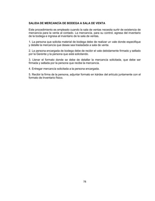 78
SALIDA DE MERCANCÍA DE BODEGA A SALA DE VENTA
Este procedimiento es empleado cuando la sala de ventas necesita surtir de existencia de
mercancía para la venta al contado. La mercancía, para su control, egresa del inventario
de la bodega e ingresa al inventario de la sala de ventas.
1. La persona que solicita material de bodega debe de realizar un vale donde especifique
y detalle la mercancía que desee sea trasladada a sala de venta.
2. La persona encargada de bodega debe de recibir el vale debidamente firmado y sellado
por la Gerente y la persona que está solicitando.
3. Llenar el formato donde se debe de detallar la mercancía solicitada, que debe ser
firmada y sellada por la persona que recibe la mercancía.
4. Entregar mercancía solicitada a la persona encargada.
5. Recibir la firma de la persona, adjuntar formato en kárdex del artículo juntamente con el
formato de Inventario físico.
 