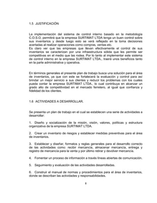 8
1.5 JUSTIFICACIÓN
La implementación del sistema de control interno basado en la metodología
C.O.S.O, permitirá que la empresa SURTIMAT LTDA tenga un buen control sobre
sus inventarios y desde luego esto se verá reflejado en la toma decisiones
acertadas al realizar operaciones como compras, ventas etc.
Es claro ver que las empresas que llevan efectivamente el control de sus
inventarios se caracterizan por una infraestructura sólida que les permite ser
competitivas en el medio que las rodea. Por lo tanto al implementar este sistema
de control interno en la empresa SURTIMAT LTDA., traerá unos beneficios tanto
en la parte administrativa y operativa.
En términos generales el presente plan de trabajo busca una solución para el área
de inventarios, ya que con este se fortalecerá la evaluación y control para así
brindar un mejor servicio a sus clientes y reducir los problemas con los cuales
pueda contar la empresa SURTIMAT LTDA., lo cual contribuya en alcanzar un
grado alto de competitividad en el mercado ferretero, al igual que confianza y
fidelidad de los clientes.
1.6 ACTIVIDADES A DESARROLLAR.
Se presenta un plan de trabajo en el cual se establecen una serie de actividades a
desarrollar:
1. Diseño y socialización de la misión, visión, valores, políticas y estructura
organizativa de la empresa SURTIMAT LTDA.
2. Crear un inventario de riesgos y establecer medidas preventivas para el área
de inventarios.
3. Establecer y diseñar, formatos y reglas generales para el desarrollo correcto
de las actividades como: recibir mercancía, almacenar mercancía, entrega y
registro de mercancía para la venta y por último retirar y devolver mercancía.
4. Fomentar un proceso de información a través líneas abiertas de comunicación.
5. Seguimiento y evaluación de las actividades desarrolladas.
6. Construir el manual de normas y procedimientos para el área de inventarios,
donde se describan las actividades y responsabilidades.
 