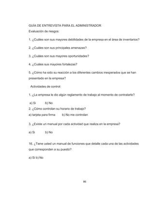 86
GUÍA DE ENTREVISTA PARA EL ADMINISTRADOR
Evaluación de riesgos:
1. ¿Cuáles son sus mayores debilidades de la empresa en el área de inventarios?
2. ¿Cuáles son sus principales amenazas?
3. ¿Cuáles son sus mayores oportunidades?
4. ¿Cuáles sus mayores fortalezas?
5. ¿Cómo ha sido su reacción a los diferentes cambios inesperados que se han
presentado en la empresa?
Actividades de control:
1. ¿La empresa le dio algún reglamento de trabajo al momento de contratarlo?
a) Si b) No
2. ¿Cómo controlan su horario de trabajo?
a) tarjeta para firma b) No me controlan
3. ¿Existe un manual por cada actividad que realiza en la empresa?
a) Si b) No
16. ¿Tiene usted un manual de funciones que detalle cada una de las actividades
que corresponden a su puesto?
a) Si b) No
 