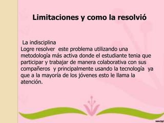 Limitaciones y como la resolvió
La indisciplina
Logre resolver este problema utilizando una
metodología más activa donde el estudiante tenia que
participar y trabajar de manera colaborativa con sus
compañeros y principalmente usando la tecnología ya
que a la mayoría de los jóvenes esto le llama la
atención.

 