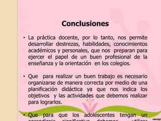 Conclusiones
• La práctica docente, por lo tanto, nos permite
desarrollar destrezas, habilidades, conocimientos
académicos y personales, que nos preparan para
ejercer el papel de un buen profesional de la
enseñanza y la orientación en los colegios.

• Que para realizar un buen trabajo es necesario
organizarse de manera correcta por medio de una
planificación didáctica ya que nos indica los
objetivos y las actividades que debemos realizar
para lograrlos.
• Que para que los adolescentes tengan un

 