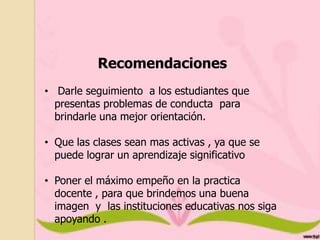 Recomendaciones
• Darle seguimiento a los estudiantes que
presentas problemas de conducta para
brindarle una mejor orientación.
• Que las clases sean mas activas , ya que se
puede lograr un aprendizaje significativo
• Poner el máximo empeño en la practica
docente , para que brindemos una buena
imagen y las instituciones educativas nos siga
apoyando .

 