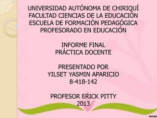 UNIVERSIDAD AUTÓNOMA DE CHIRIQUÍ
FACULTAD CIENCIAS DE LA EDUCACIÓN
ESCUELA DE FORMACIÓN PEDAGÓGICA
PROFESORADO EN EDUCACIÓN
INFORME FINAL
PRÁCTICA DOCENTE

PRESENTADO POR
YILSET YASMIN APARICIO
8-418-142
PROFESOR ERICK PITTY
2013

 